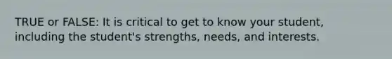 TRUE or FALSE: It is critical to get to know your student, including the student's strengths, needs, and interests.