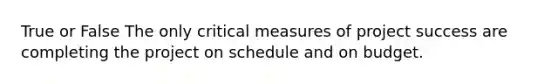 True or False The only critical measures of project success are completing the project on schedule and on budget.