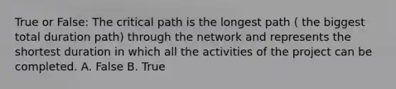 True or False: The critical path is the longest path ( the biggest total duration path) through the network and represents the shortest duration in which all the activities of the project can be completed. A. False B. True