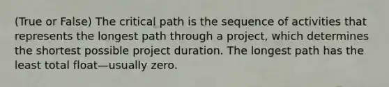 (True or False) The critical path is the sequence of activities that represents the longest path through a project, which determines the shortest possible project duration. The longest path has the least total float—usually zero.