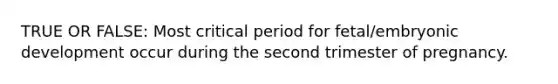 TRUE OR FALSE: Most critical period for fetal/embryonic development occur during the second trimester of pregnancy.