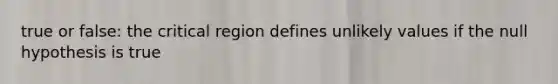 true or false: the critical region defines unlikely values if the null hypothesis is true