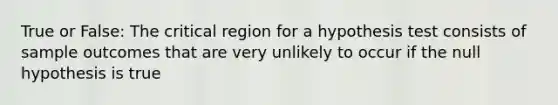 True or False: The critical region for a hypothesis test consists of sample outcomes that are very unlikely to occur if the null hypothesis is true