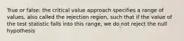 True or false: the critical value approach specifies a range of values, also called the rejection region, such that if the value of the test statistic falls into this range, we do not reject the null hypothesis