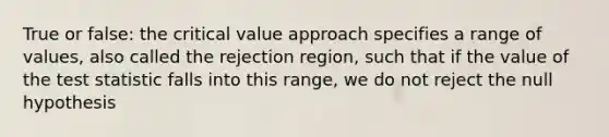 True or false: the critical value approach specifies a range of values, also called the rejection region, such that if the value of the test statistic falls into this range, we do not reject the null hypothesis