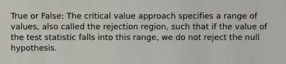 True or False: The critical value approach specifies a range of values, also called the rejection region, such that if the value of the test statistic falls into this range, we do not reject the null hypothesis.