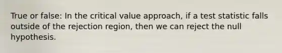 True or false: In the critical value approach, if a test statistic falls outside of the rejection region, then we can reject the null hypothesis.