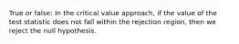 True or false: In the critical value approach, if the value of the test statistic does not fall within the rejection region, then we reject the null hypothesis.