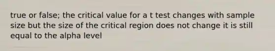 true or false; the critical value for a t test changes with sample size but the size of the critical region does not change it is still equal to the alpha level