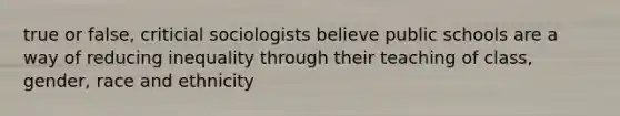 true or false, criticial sociologists believe public schools are a way of reducing inequality through their teaching of class, gender, race and ethnicity