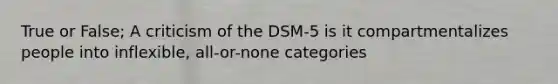 True or False; A criticism of the DSM-5 is it compartmentalizes people into inflexible, all-or-none categories