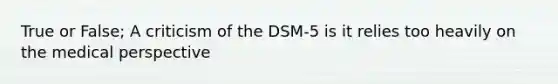 True or False; A criticism of the DSM-5 is it relies too heavily on the medical perspective