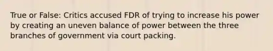 True or False: Critics accused FDR of trying to increase his power by creating an uneven balance of power between the three branches of government via court packing.