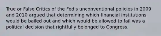 True or False Critics of the Fed's unconventional policies in 2009 and 2010 argued that determining which financial institutions would be bailed out and which would be allowed to fail was a political decision that rightfully belonged to Congress.