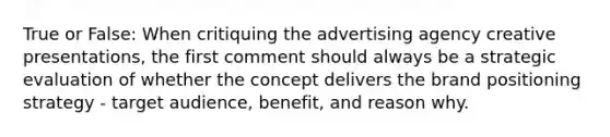 True or False: When critiquing the advertising agency creative presentations, the first comment should always be a strategic evaluation of whether the concept delivers the brand positioning strategy - target audience, benefit, and reason why.