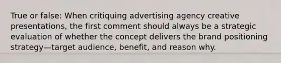 True or false: When critiquing advertising agency creative presentations, the first comment should always be a strategic evaluation of whether the concept delivers the brand positioning strategy—target audience, benefit, and reason why.