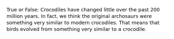 True or False: Crocodiles have changed little over the past 200 million years. In fact, we think the original archosaurs were something very similar to modern crocodiles. That means that birds evolved from something very similar to a crocodile.