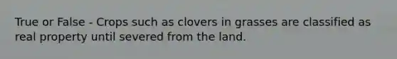 True or False - Crops such as clovers in grasses are classified as real property until severed from the land.