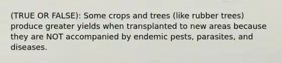 (TRUE OR FALSE): Some crops and trees (like rubber trees) produce greater yields when transplanted to new areas because they are NOT accompanied by endemic pests, parasites, and diseases.