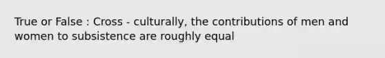 True or False : Cross - culturally, the contributions of men and women to subsistence are roughly equal