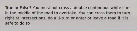 True or False? You must not cross a double continuous white line in the middle of the road to overtake. You can cross them to turn right at intersections, do a U-turn or enter or leave a road if it is safe to do so