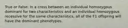 True or False: In a cross between an individual homozygous dominant for two characteristics and an individual homozygous recessive for the same characteristics, all of the F1 offspring will have the dominant phenotypes.