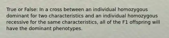 True or False: In a cross between an individual homozygous dominant for two characteristics and an individual homozygous recessive for the same characteristics, all of the F1 offspring will have the dominant phenotypes.