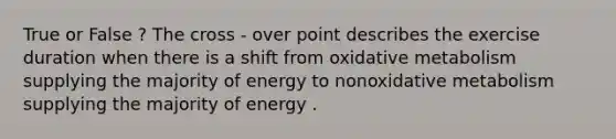 True or False ? The cross - over point describes the exercise duration when there is a shift from oxidative metabolism supplying the majority of energy to nonoxidative metabolism supplying the majority of energy .