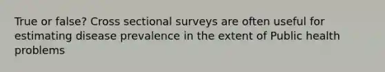 True or false? Cross sectional surveys are often useful for estimating disease prevalence in the extent of Public health problems