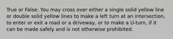 True or False: You may cross over either a single solid yellow line or double solid yellow lines to make a left turn at an intersection, to enter or exit a road or a driveway, or to make a U-turn, if it can be made safely and is not otherwise prohibited.