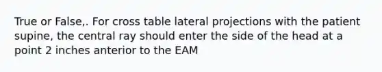 True or False,. For cross table lateral projections with the patient supine, the central ray should enter the side of the head at a point 2 inches anterior to the EAM