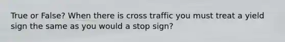 True or False? When there is cross traffic you must treat a yield sign the same as you would a stop sign?