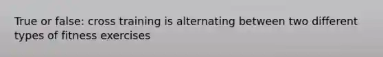 True or false: cross training is alternating between two different types of fitness exercises