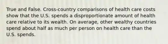 True and False. Cross-country comparisons of health care costs show that the U.S. spends a disproportionate amount of health care relative to its wealth. On average, other wealthy countries spend about half as much per person on health care than the U.S. spends.