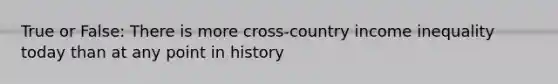 True or False: There is more cross-country income inequality today than at any point in history