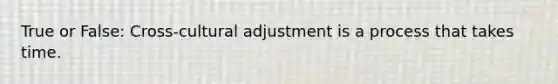 True or False: Cross-cultural adjustment is a process that takes time.