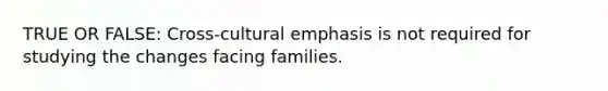 TRUE OR FALSE: Cross-cultural emphasis is not required for studying the changes facing families.