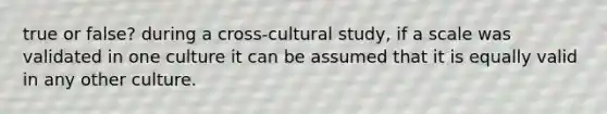 true or false? during a cross-cultural study, if a scale was validated in one culture it can be assumed that it is equally valid in any other culture.