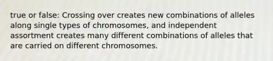 true or false: Crossing over creates new combinations of alleles along single types of chromosomes, and independent assortment creates many different combinations of alleles that are carried on different chromosomes.