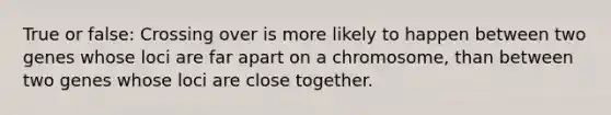 True or false: Crossing over is more likely to happen between two genes whose loci are far apart on a chromosome, than between two genes whose loci are close together.