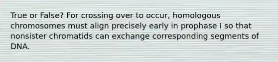 True or False? For crossing over to occur, homologous chromosomes must align precisely early in prophase I so that nonsister chromatids can exchange corresponding segments of DNA.