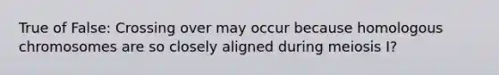 True of False: Crossing over may occur because homologous chromosomes are so closely aligned during meiosis I?