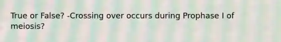 True or False? -Crossing over occurs during Prophase I of meiosis?