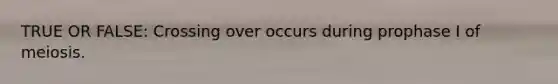 TRUE OR FALSE: Crossing over occurs during prophase I of meiosis.