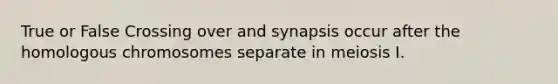 True or False Crossing over and synapsis occur after the homologous chromosomes separate in meiosis I.