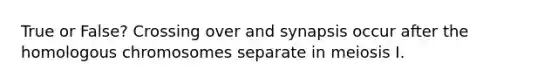 True or False? Crossing over and synapsis occur after the homologous chromosomes separate in meiosis I.