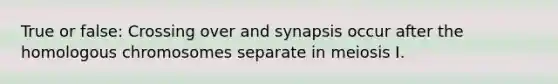 True or false: Crossing over and synapsis occur after the homologous chromosomes separate in meiosis I.