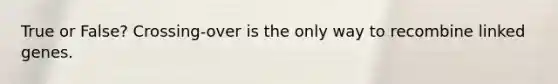 True or False? Crossing-over is the only way to recombine linked genes.
