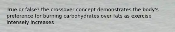 True or false? the crossover concept demonstrates the body's preference for burning carbohydrates over fats as exercise intensely increases