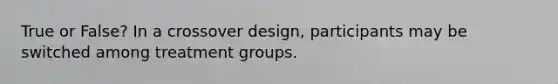 True or False? In a crossover design, participants may be switched among treatment groups.